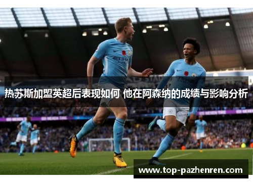 热苏斯加盟英超后表现如何 他在阿森纳的成绩与影响分析