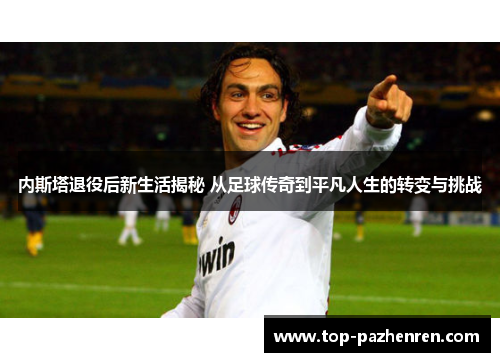 内斯塔退役后新生活揭秘 从足球传奇到平凡人生的转变与挑战
