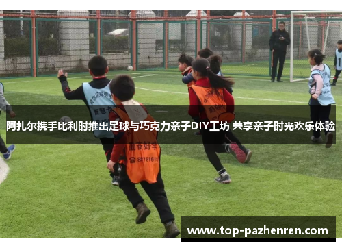 阿扎尔携手比利时推出足球与巧克力亲子DIY工坊 共享亲子时光欢乐体验