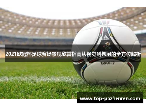 2021欧冠杯足球赛场景观欣赏指南从视觉到氛围的全方位解析 2021欧冠杯足球赛场景观欣赏指南从视觉到氛围的全方位解析