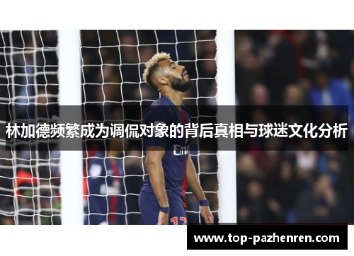 林加德频繁成为调侃对象的背后真相与球迷文化分析 林加德频繁成为调侃对象的背后真相与球迷文化分析