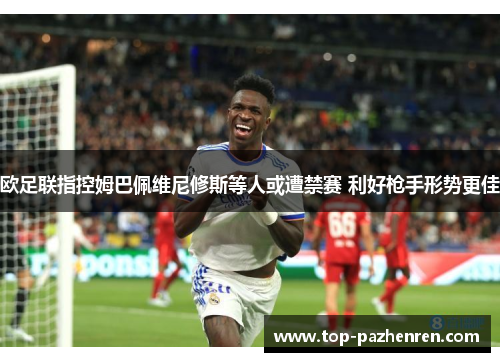 欧足联指控姆巴佩维尼修斯等人或遭禁赛 利好枪手形势更佳