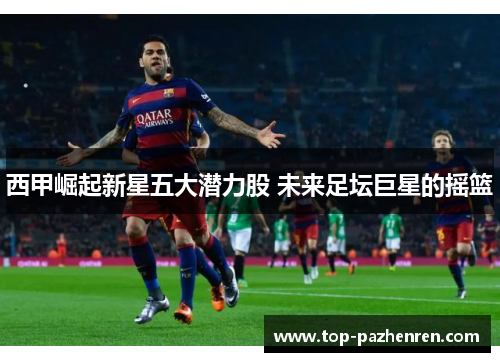 西甲崛起新星五大潜力股 未来足坛巨星的摇篮